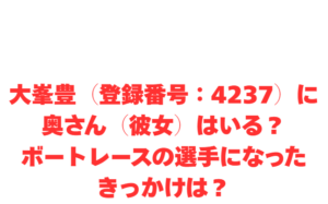 大峯豊（登録番号：4237）に奥さん（彼女）はいる？ボートレースの選手になったきっかけは？